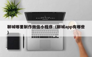 鹿邑聊城哪里制作微信小程序（聊城app有哪些）