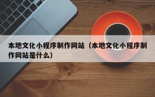 鹿邑本地文化小程序制作网站（本地文化小程序制作网站是什么）